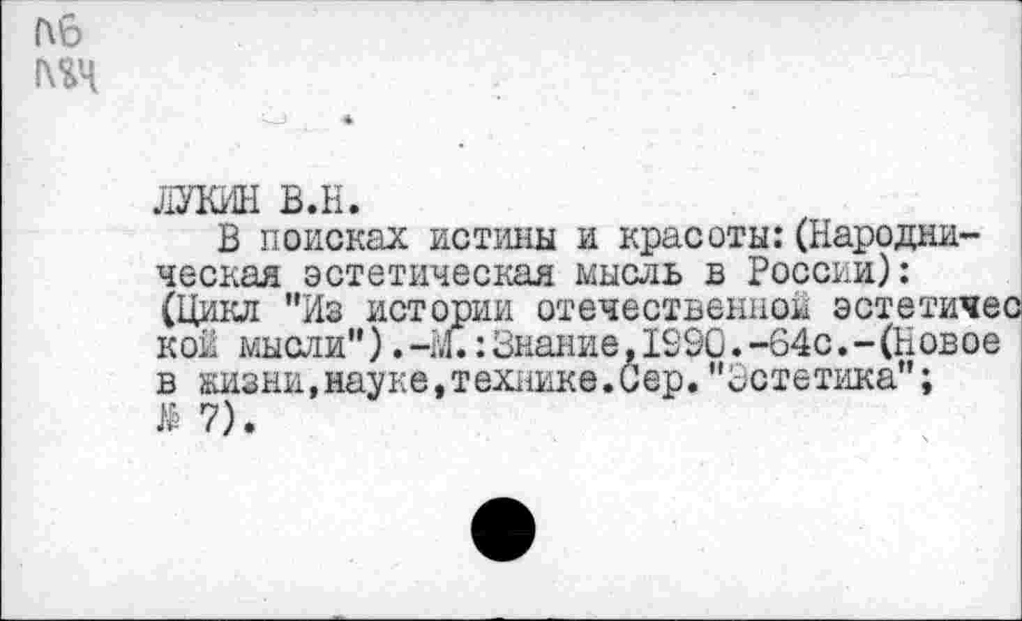 ﻿пб 1\%Ч
ЛУКИН в.н.
В поисках истины и красоты:(Народническая эстетическая мысль в России): (Цикл "Из истории отечественной эстетичес кои мысли"). ч,1.: Знание. 1290. -64с. - (Новое в жизни,науке,технике.Сер."Эстетика";
7).